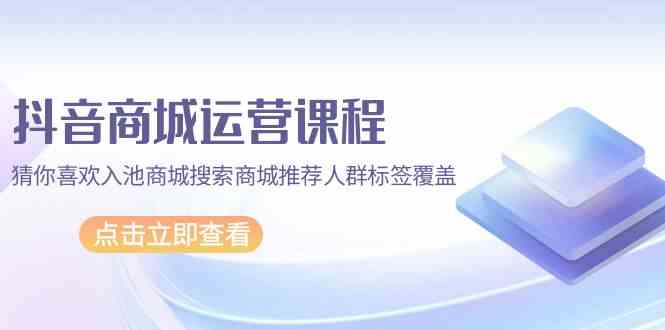 抖音商城运营课程,猜你喜欢入池商城搜索商城推荐人群标签覆盖(67节课)-唐人网创